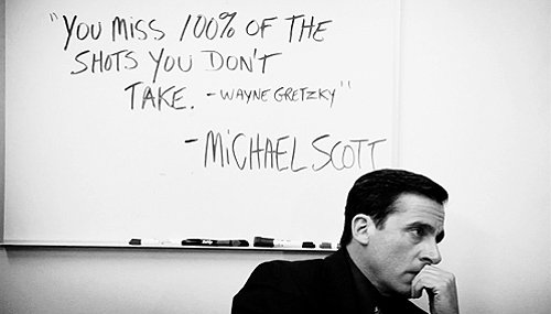 "You miss 100% of the shots you don't take" - Wayne Gretzky - Michael Scott